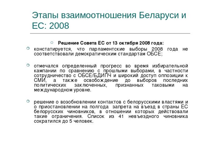 Этапы взаимоотношения Беларуси и ЕС: 2008 Решение Совета ЕС от 13 октября 2008 года: констатируется, что парламентские выборы 2008 года не соответствовали демократическим стандартам ОБСЕ; отмечался определенный прогресс во время избирательной кампан…