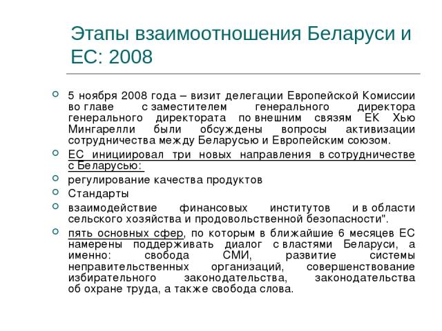 Этапы взаимоотношения Беларуси и ЕС: 2008 5 ноября 2008 года – визит делегации Европейской Комиссии во главе с заместителем генерального директора генерального директората по внешним связям ЕК Хью Мингарелли были обсуждены вопросы активизации сотруд…