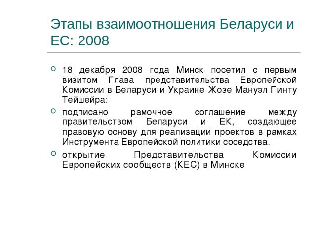 Этапы взаимоотношения Беларуси и ЕС: 2008 18 декабря 2008 года Минск посетил с первым визитом Глава представительства Европейской Комиссии в Беларуси и Украине Жозе Мануэл Пинту Тейшейра: подписано рамочное соглашение между правительством Беларуси и…