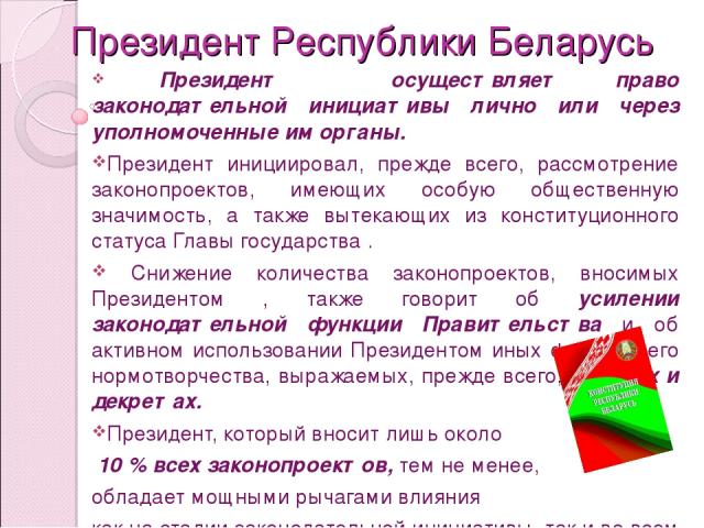Президент Республики Беларусь Президент осуществляет право законодательной инициативы лично или через уполномоченные им органы. Президент инициировал, прежде всего, рассмотрение законопроектов, имеющих особую общественную значимость, а также вытекаю…