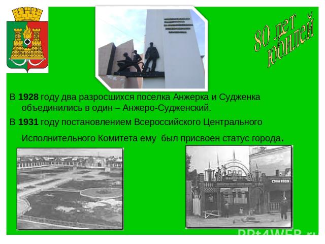 В 1928 году два разросшихся поселка Анжерка и Судженка объединились в один – Анжеро-Судженский. В 1931 году постановлением Всероссийского Центрального Исполнительного Комитета ему был присвоен статус города.