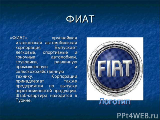 ФИАТ «ФИАТ» - крупнейшая итальянская автомобильная корпорация. Выпускает легковые, спортивные и гоночные автомобили, грузовики, различную промышленную и сельскохозяйственную технику. Корпорации принадлежат также предприятия по выпуску аэрокосмическо…