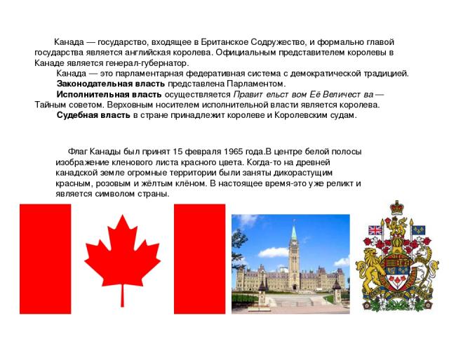 Канада — государство, входящее в Британское Содружество, и формально главой государства является английская королева. Официальным представителем королевы в Канаде является генерал-губернатор. Канада — это парламентарная федеративная система с демокр…