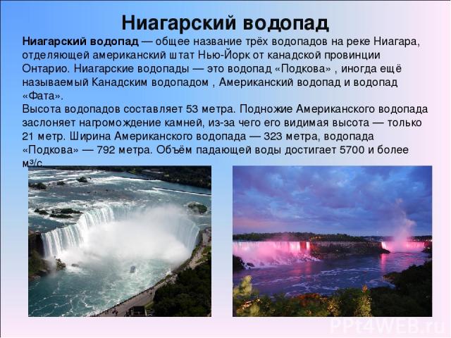 Ниагарский водопад — общее название трёх водопадов на реке Ниагара, отделяющей американский штат Нью-Йорк от канадской провинции Онтарио. Ниагарские водопады — это водопад «Подкова» , иногда ещё называемый Канадским водопадом , Американский водопад …