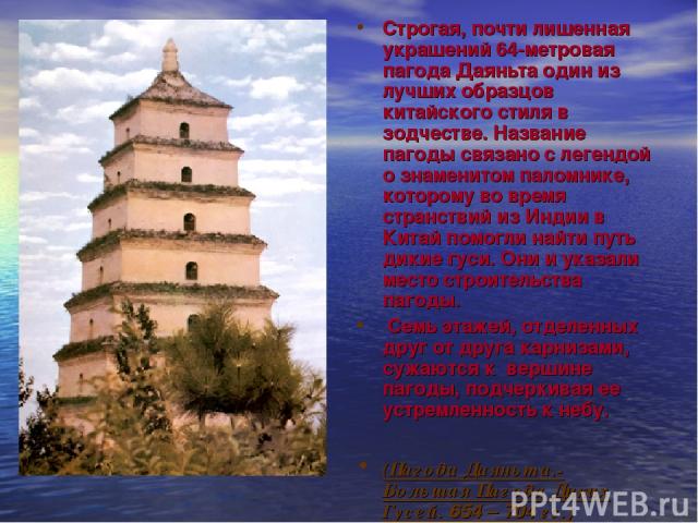 Строгая, почти лишенная украшений 64-метровая пагода Даяньта один из лучших образцов китайского стиля в зодчестве. Название пагоды связано с легендой о знаменитом паломнике, которому во время странствий из Индии в Китай помогли найти путь дикие гуси…