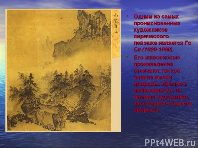 Одним из самых проникновенных художников лирического пейзажа является Го Си (1020-1090). Его живописные произведения отличают тонкое знание жизни природы. Именно в изменчивости, по мнению художника, заключается красота природы.