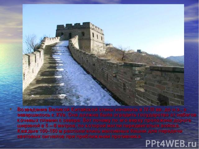 Возведение Великой Китайской стены началось в IV-III вв. до н.э., а завершилось к XVв. Она должна была оградить государство от набегов кочевых племен с севера. Вот почему по его верху проложена дорога шириной в 5 – 8 метров, по которой могли передви…