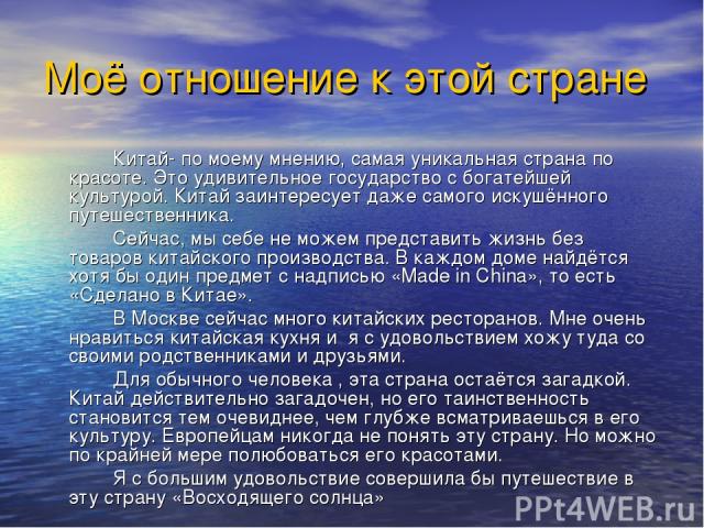 Моё отношение к этой стране Китай- по моему мнению, самая уникальная страна по красоте. Это удивительное государство с богатейшей культурой. Китай заинтересует даже самого искушённого путешественника. Сейчас, мы себе не можем представить жизнь без т…