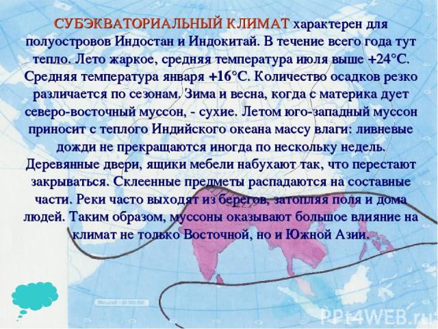 СУБЭКВАТОРИАЛЬНЫЙ КЛИМАТ характерен для полуостровов Индостан и Индокитай. В течение всего года тут тепло. Лето жаркое, средняя температура июля выше +24°С. Средняя температура января +16°С. Количество осадков резко различается по сезонам. Зима и ве…