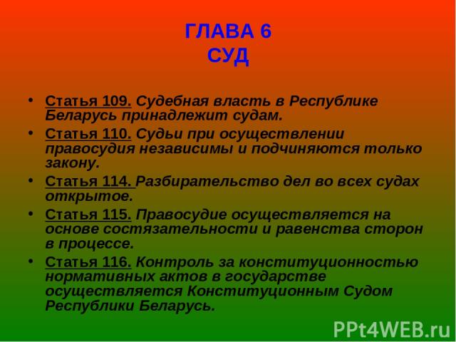 ГЛАВА 6 СУД Статья 109. Судебная власть в Республике Беларусь принадлежит судам. Статья 110. Судьи при осуществлении правосудия независимы и подчиняются только закону. Статья 114. Разбирательство дел во всех судах открытое. Статья 115. Правосудие ос…