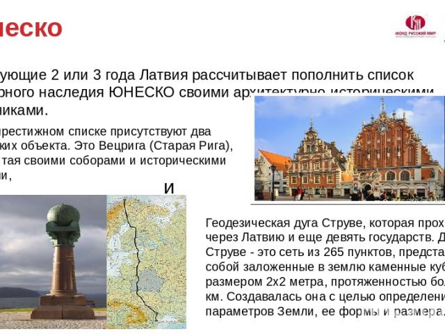 Юнеско В следующие 2 или 3 года Латвия рассчитывает пополнить список Всемирного наследия ЮНЕСКО своими архитектурно-историческими памятниками. Пока в престижном списке присутствуют два латвийских объекта. Это Вецрига (Старая Рига), знаменитая своими…