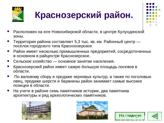 Краснозерский район. Расположен на юге Новосибирской области, в центре Кулундинской зоны. Территория района составляет 5,3 тыс. кв. км. Районный центр — поселок городского типа Красноозерское Район имеет несколько промышленных предприятий, сосредото…
