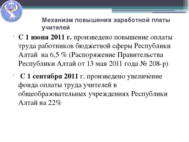 Механизм повышения заработной платы учителей С 1 июня 2011 г. произведено повышение оплаты труда работников бюджетной сферы Республики Алтай на 6,5 % (Распоряжение Правительства Республики Алтай от 13 мая 2011 года № 208-р) С 1 сентября 2011 г. прои…
