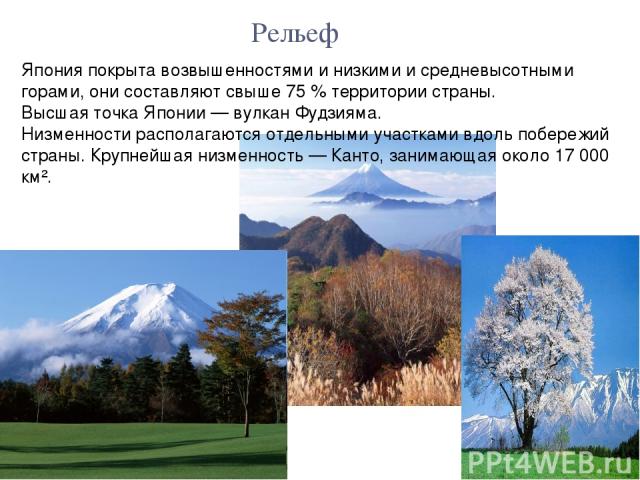 Япония покрыта возвышенностями и низкими и средневысотными горами, они составляют свыше 75 % территории страны. Высшая точка Японии — вулкан Фудзияма. Низменности располагаются отдельными участками вдоль побережий страны. Крупнейшая низменность — Ка…