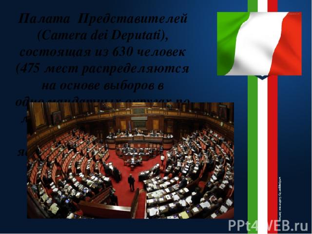 Палата Представителей (Camera dei Deputati), состоящая из 630 человек (475 мест распределяются на основе выборов в одномандатных округах по мажоритарной системе, 155 пропорционально являются региональными представителями).