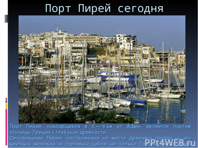 Порт Пирей сегодня Порт Пирей, находящийся в 5 — 6 км от Афин, является портом столицы Греции с глубокой древности. Сегодняшний Пирей, построенный на месте древнего города, — это крупный морской и торговый центр не только Греции, но и всего Средизем…