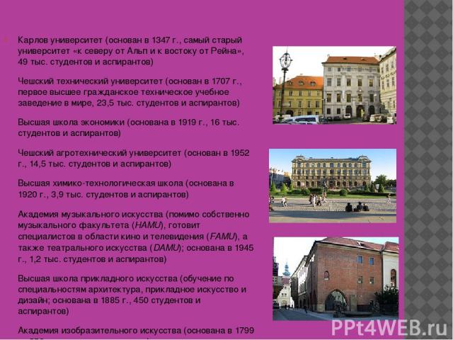 8 высших учебных заведений в Праге: Карлов университет (основан в 1347 г., самый старый университет «к северу от Альп и к востоку от Рейна», 49 тыс. студентов и аспирантов) Чешский технический университет (основан в 1707 г., первое высшее гражданско…