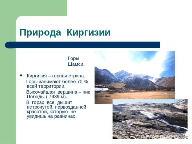 Природа Киргизии Горы Шамси. Киргизия – горная страна. Горы занимают более 70 % всей территории. Высочайшая вершина – пик Победы ( 7439 м). В горах все дышит нетронутой, первозданной красотой, которую не увидишь на равнинах.