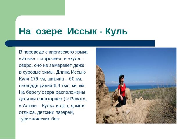 На озере Иссык - Куль В переводе с киргизского языка «Исык» - «горячее», и «кул» - озеро, оно не замерзает даже в суровые зимы. Длина Иссык- Куля 179 км, ширина – 60 км, площадь равна 6,3 тыс. кв. км. На берегу озера расположены десятки санаториев (…