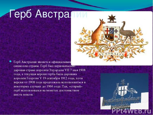 Герб Австралии Герб Австралии является официальным символом страны. Герб был первоначально дарован стране королем Эдуардом VII 7 мая 1908 года, а текущая версия герба была дарована королем Георгом V 19 сентября 1912 года, хотя версия от 1908 года пр…