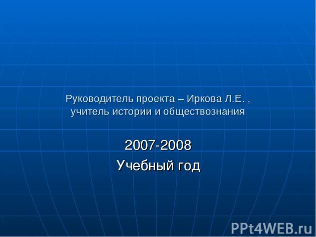 Руководитель проекта – Иркова Л.Е. , учитель истории и обществознания 2007-2008 Учебный год