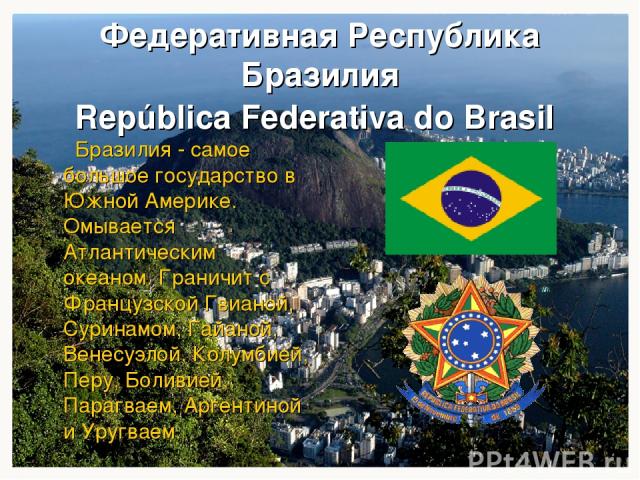Федеративная Республика Бразилия República Federativa do Brasil Бразилия - самое большое государство в Южной Америке. Омывается Атлантическим океаном. Граничит с Французской Гвианой, Суринамом, Гайаной, Венесуэлой, Колумбией, Перу, Боливией, Парагва…