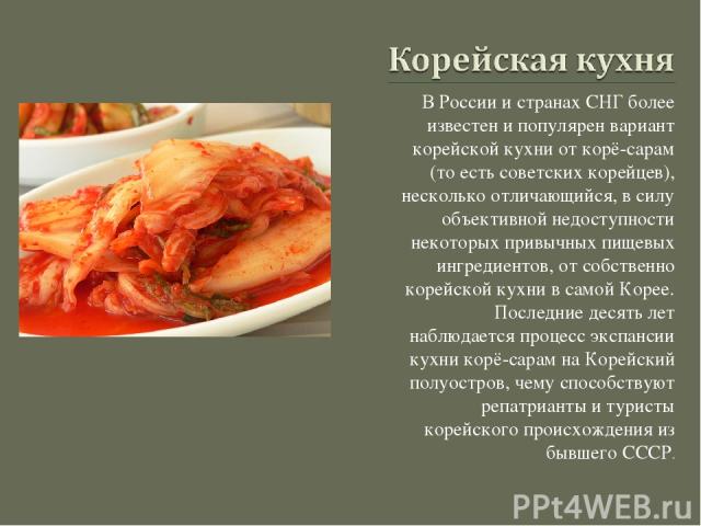 В России и странах СНГ более известен и популярен вариант корейской кухни от корё-сарам (то есть советских корейцев), несколько отличающийся, в силу объективной недоступности некоторых привычных пищевых ингредиентов, от собственно корейской кухни в …