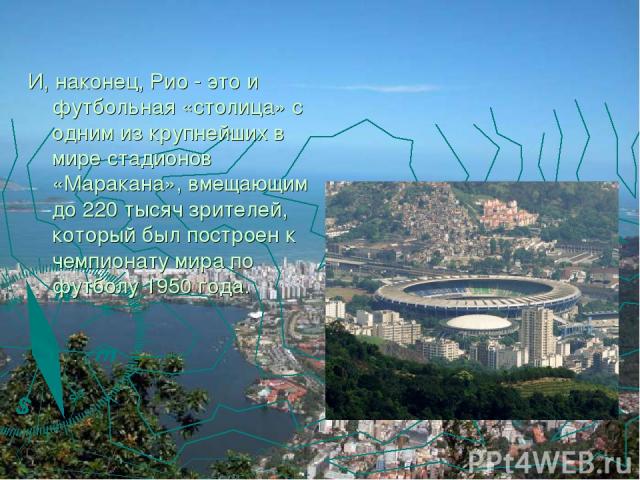 И, наконец, Рио - это и футбольная «столица» с одним из крупнейших в мире стадионов «Маракана», вмещающим до 220 тысяч зрителей, который был построен к чемпионату мира по футболу 1950 года.