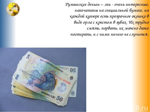 Румынские деньги – леи - очень интересные, напечатаны на специальной бумаге, на каждой купюре есть прозрачное окошко в виде орла с крестом в зубах. Их трудно смять, порвать, их можно даже постирать, и с ними ничего не случится.