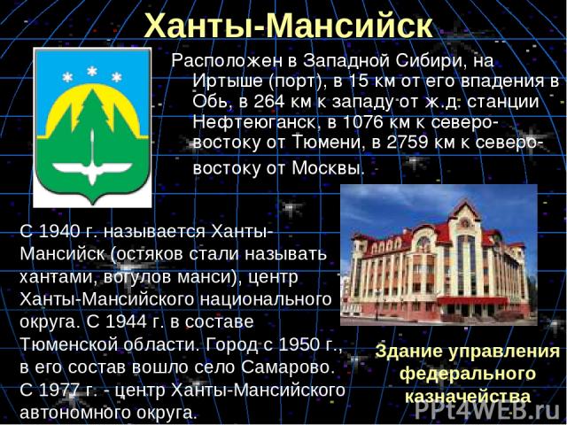 Ханты-Мансийск Расположен в Западной Сибири, на Иртыше (порт), в 15 км от его впадения в Обь, в 264 км к западу от ж.д. станции Нефтеюганск, в 1076 км к северо-востоку от Тюмени, в 2759 км к северо-востоку от Москвы. С 1940 г. называется Ханты-Манси…