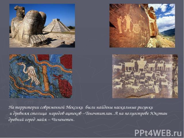 На территории современной Мексики были найдены наскальные рисунки и древняя столица народов ацтеков –Теночтитлан. А на полуострове Юкотан древний город майя – Чиченетен.