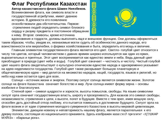 Флаг Республики Казахстан Автор казахстанского флага Шакен Ниязбеков. Возникновение флага, как символа власти и государственной атрибутики, имеет давнюю историю. В древности его появлению способствовали два обстоятельства. Первое: стремление людей о…