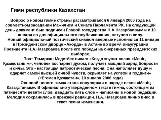 Гимн республики Казахстан Вопрос о новом гимне страны рассматривался 6 января 2006 года на совместном заседании Мажилиса и Сената Парламента РК. На следующий день документ был подписан Главой государства Н.А.Назарбаевым и с 10 января со дня официаль…