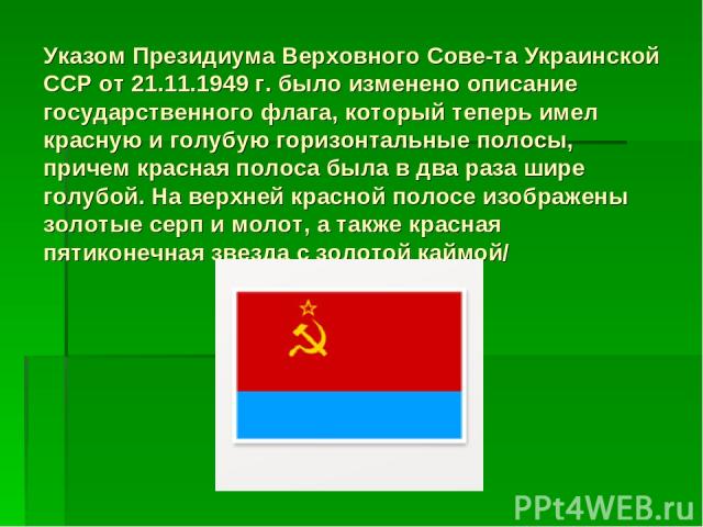 Указом Президиума Верховного Сове та Украинской ССР от 21.11.1949 г. было изменено описание государственного флага, который теперь имел красную и голубую горизонтальные полосы, причем красная полоса была в два раза шире голубой. На верхней красной п…