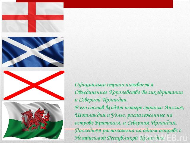 Официально страна называется Объединенное Королевство Великобритании и Северной Ирландии. В его состав входят четыре страны: Англия, Шотландия и Уэльс, расположенные на острове Британия, и Северная Ирландия. Последняя расположена на одном острове с …