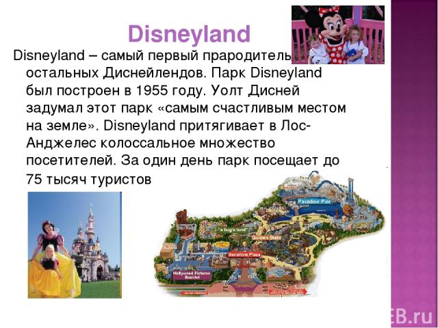 Disneyland Disneyland – самый первый прародитель остальных Диснейлендов. Парк Disneyland был построен в 1955 году. Уолт Дисней задумал этот парк «самым счастливым местом на земле». Disneyland притягивает в Лос-Анджелес колоссальное множество посетит…
