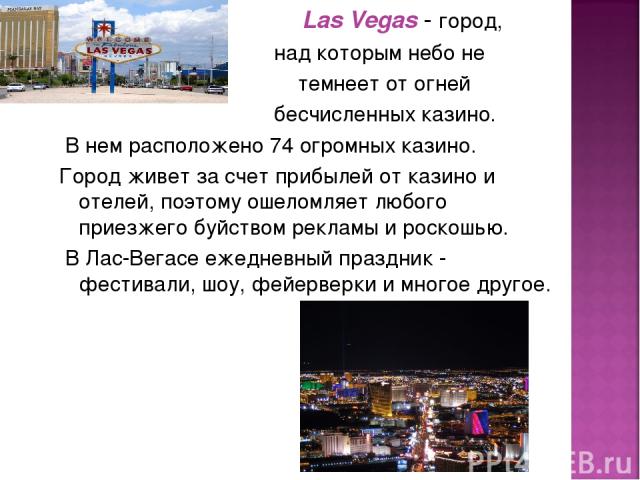 Las Vegas - город, над которым небо не темнеет от огней бесчисленных казино. В нем расположено 74 огромных казино. Город живет за счет прибылей от казино и отелей, поэтому ошеломляет любого приезжего буйством рекламы и роскошью. В Лас-Вегасе ежеднев…