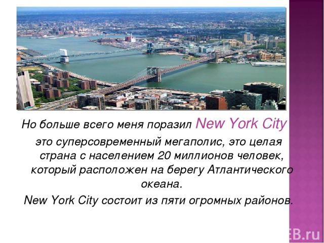 Но больше всего меня поразил New York City это суперсовременный мегаполис, это целая страна с населением 20 миллионов человек, который расположен на берегу Атлантического океана. New York City состоит из пяти огромных районов.
