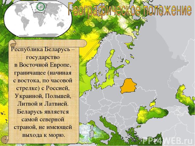 Республика Беларусь – государство в Восточной Европе, граничащее (начиная с востока, по часовой стрелке) с Россией, Украиной, Польшей, Литвой и Латвией. Беларусь является самой северной страной, не имеющей выхода к морю.