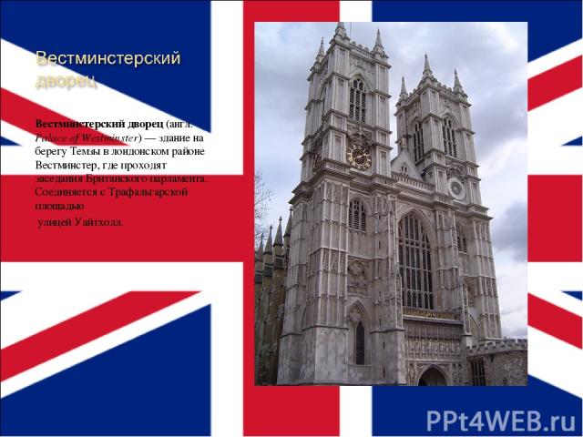 Вестминстерский дворец (англ. Palace of Westminster) — здание на берегу Темзы в лондонском районе Вестминстер, где проходят заседания Британского парламента. Соединяется с Трафальгарской площадью улицей Уайтхолл.