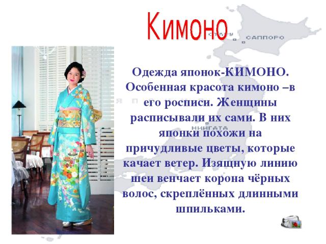 Одежда японок-КИМОНО. Особенная красота кимоно –в его росписи. Женщины расписывали их сами. В них японки похожи на причудливые цветы, которые качает ветер. Изящную линию шеи венчает корона чёрных волос, скреплённых длинными шпильками.