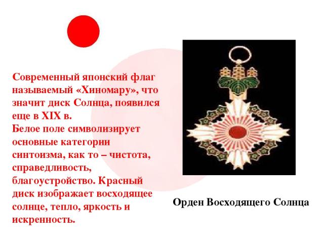 Современный японский флаг называемый «Хиномару», что значит диск Солнца, появился еще в XIX в. Белое поле символизирует основные категории синтоизма, как то – чистота, справедливость, благоустройство. Красный диск изображает восходящее солнце, тепло…