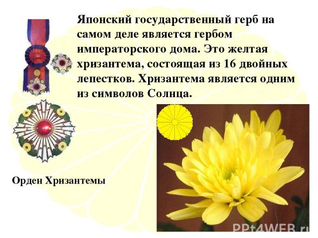 Японский государственный герб на самом деле является гербом императорского дома. Это желтая хризантема, состоящая из 16 двойных лепестков. Хризантема является одним из символов Солнца. Орден Хризантемы
