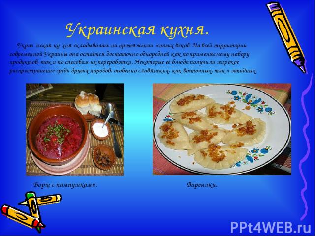Украинская кухня. Украи нская ку хня складывалась на протяжении многих веков. На всей территории современной Украины она остаётся достаточно однородной как по применяемому набору продуктов, так и по способам их переработки. Некоторые её блюда получи…