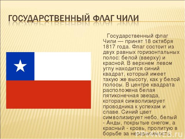Государственный флаг Чили — принят 18 октября 1817 года. Флаг состоит из двух равных горизонтальных полос: белой (вверху) и красной. В верхнем левом углу находится синий квадрат, который имеет такую же высоту, как у белой полосы. В центре квадрата р…