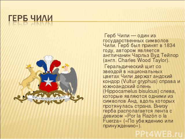 Герб Чили — один из государственных символов Чили. Герб был принят в 1834 году, автором является англичанин Чарльз Вуд Тейлор (англ. Charles Wood Taylor). Геральдический щит со звездой в национальных цветах Чили держат андский кондор (Vultur gryphus…
