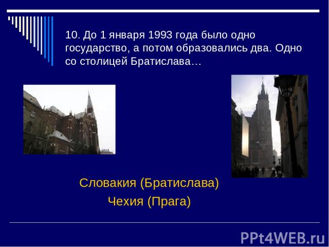 10. До 1 января 1993 года было одно государство, а потом образовались два. Одно со столицей Братислава… Словакия (Братислава) Чехия (Прага)