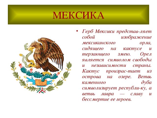 МЕКСИКА Герб Мексики представ-ляет собой изображение мексиканского орла, сидящего на кактусе и терзающего змею.  Орел является  символом свободы и независимости страны. Кактус произрас-тает из острова на озере. Ветвь каменного дуба символизирует рес…