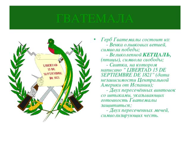 ГВАТЕМАЛА Герб Гватемалы состоит из:     - Венка оливковых ветвей, символа победы;     - Великолепной КЕТЦАЛЬ, (птицы), символа свободы;     - Свитка, на котором написано 