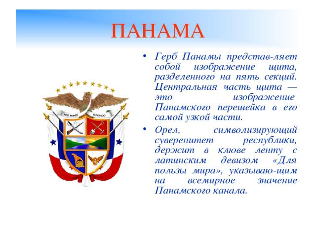 ПАНАМА Герб Панамы представ-ляет собой изображение щита, разделенного на пять секций. Центральная часть щита — это изображение  Панамского перешейка в его самой узкой части. Орел, символизирующий суверенитет республики, держит в клюве ленту с латинс…